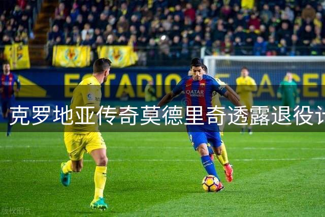 克罗地亚传奇莫德里奇透露退役计划 未来期待以教练身份重返皇马